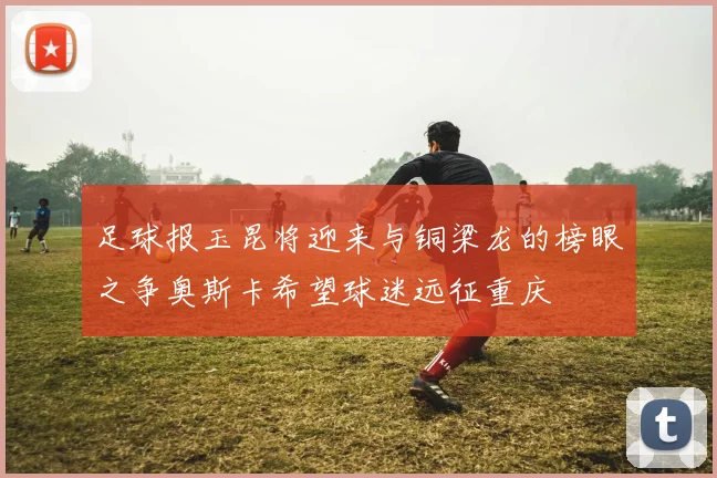足球报玉昆将迎来与铜梁龙的榜眼之争奥斯卡希望球迷远征重庆