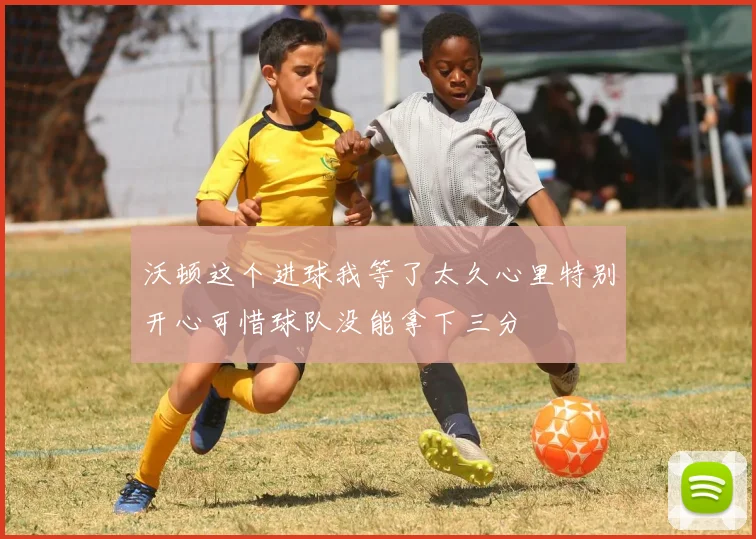 沃顿这个进球我等了太久心里特别开心可惜球队没能拿下三分